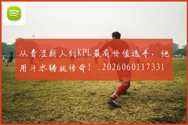 从青涩新人到KPL最有价值选手，他用汗水铸就传奇！_20260601173315