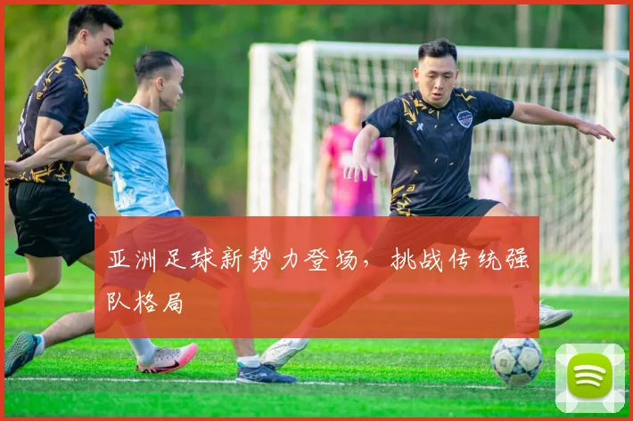 亚洲足球新势力登场，挑战传统强队格局