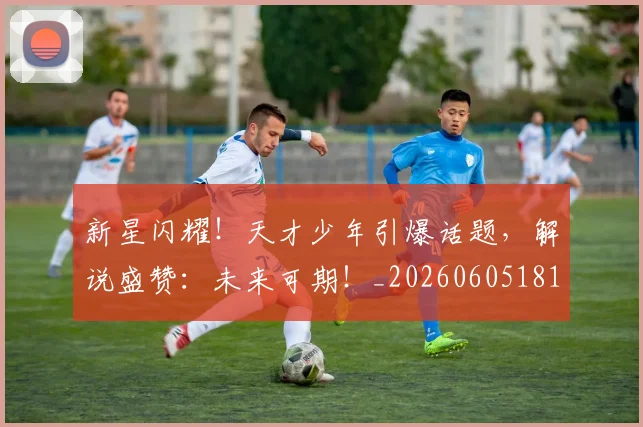 新星闪耀！天才少年引爆话题，解说盛赞：未来可期！_20260605181237