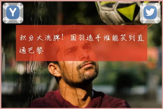 积分大洗牌!国羽选手谁能笑到直通巴黎