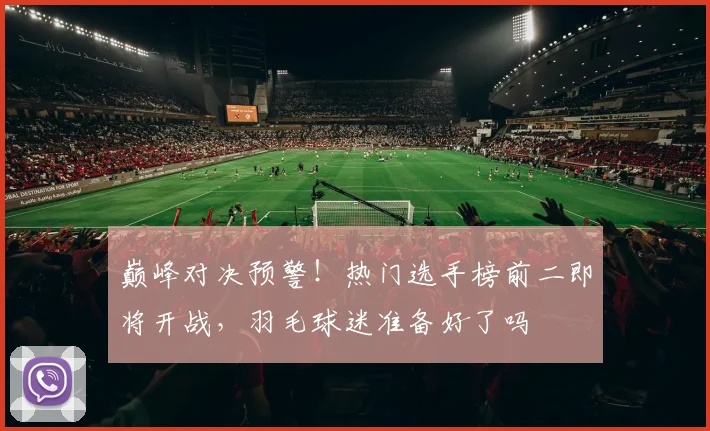 巅峰对决预警！热门选手榜前二即将开战，羽毛球迷准备好了吗