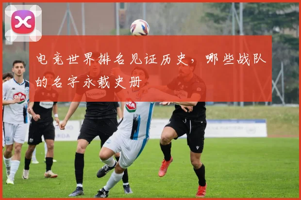 电竞世界排名见证历史，哪些战队的名字永载史册
