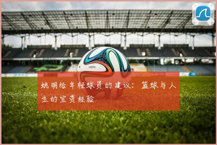 姚明给年轻球员的建议:篮球与人生的宝贵经验