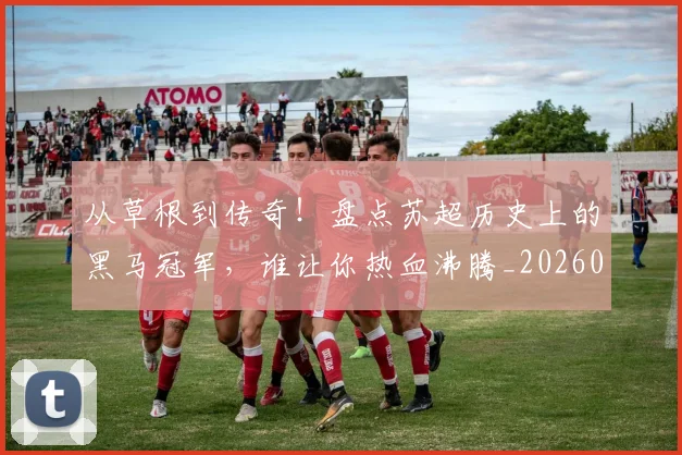 从草根到传奇!盘点苏超历史上的黑马冠军,谁让你热血沸腾_20260601173145_20260704164339