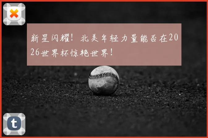 新星闪耀！北美年轻力量能否在2026世界杯惊艳世界！
