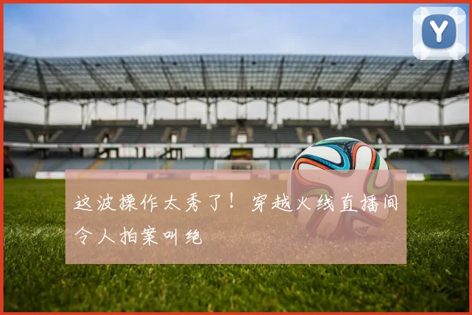 这波操作太秀了!穿越火线直播间令人拍案叫绝