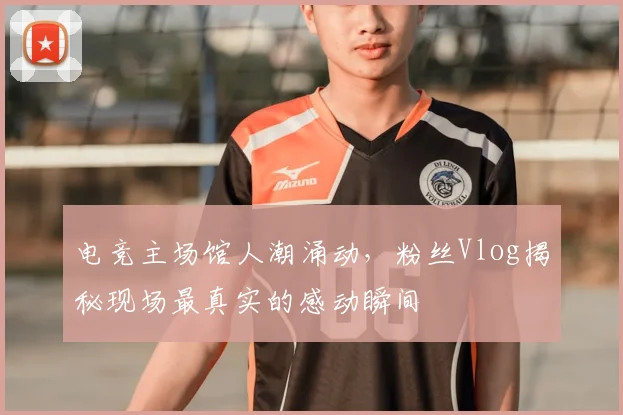 电竞主场馆人潮涌动,粉丝Vlog揭秘现场最真实的感动瞬间