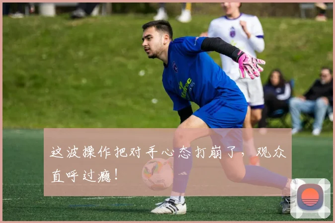 这波操作把对手心态打崩了，观众直呼过瘾！