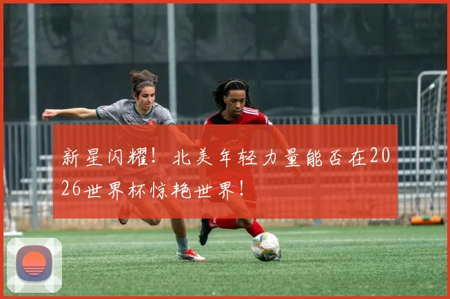 新星闪耀！北美年轻力量能否在2026世界杯惊艳世界！