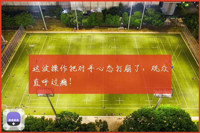 这波操作把对手心态打崩了，观众直呼过瘾！