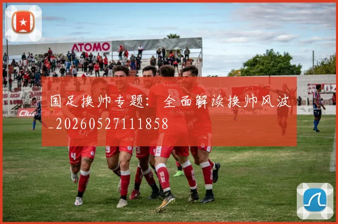 国足换帅专题:全面解读换帅风波_20260527111858