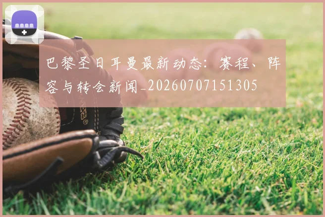 巴黎圣日耳曼最新动态：赛程、阵容与转会新闻_20260707151305