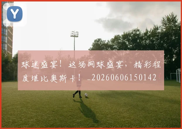 球迷盛宴！这场网球盛宴，精彩程度堪比奥斯卡！_20260606150142