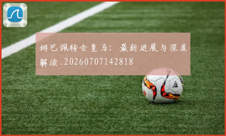 姆巴佩转会皇马:最新进展与深度解读_20260707142818