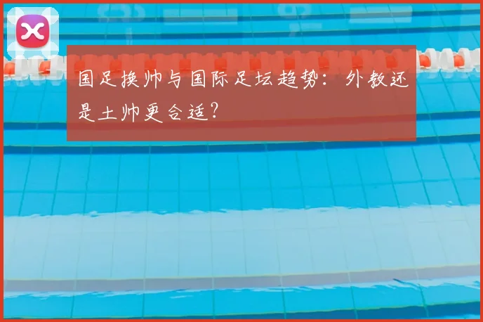 国足换帅与国际足坛趋势:外教还是土帅更合适?