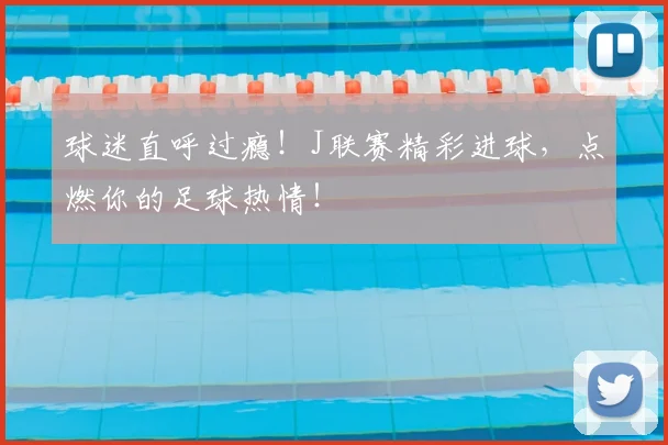 球迷直呼过瘾!J联赛精彩进球,点燃你的足球热情!
