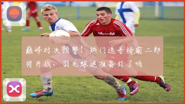 巅峰对决预警！热门选手榜前二即将开战，羽毛球迷准备好了吗