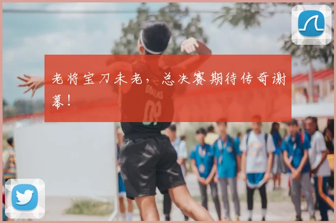 老将宝刀未老,总决赛期待传奇谢幕!